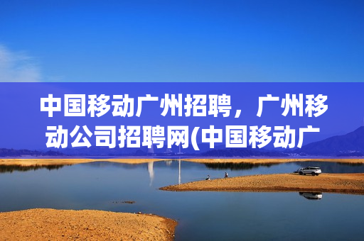 中国移动广州招聘，广州移动公司招聘网(中国移动广东招聘信息)