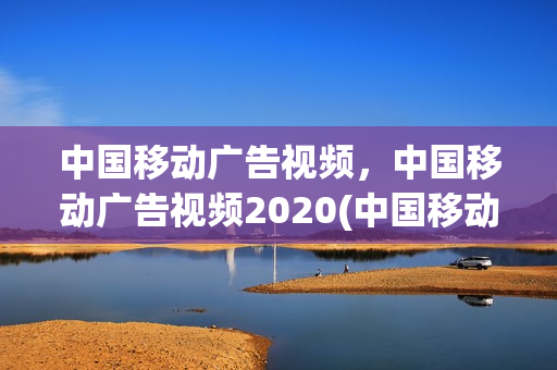 中国移动广告视频，中国移动广告视频2020(中国移动宣传广告音频)