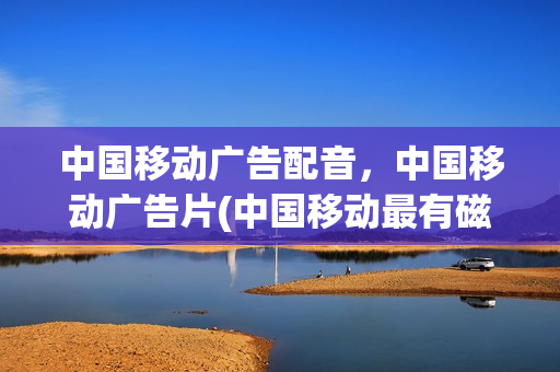 中国移动广告配音，中国移动广告片(中国移动最有磁性的广告配音)
