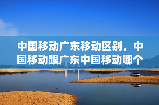 中国移动广东移动区别，中国移动跟广东中国移动哪个好用(广东移动和广州移动有区别吗)