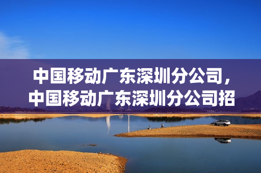中国移动广东深圳分公司，中国移动广东深圳分公司招聘(深圳移动公司招聘信息)