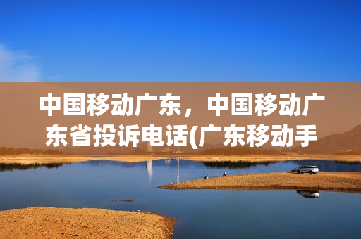中国移动广东，中国移动广东省投诉电话(广东移动手机营业厅投诉电话)