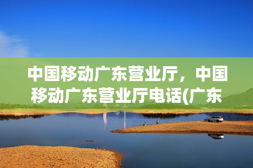 中国移动广东营业厅，中国移动广东营业厅电话(广东移动营业厅地址查询)