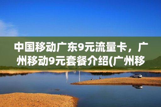 中国移动广东9元流量卡，广州移动9元套餐介绍(广州移动199套餐)