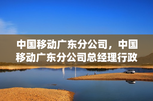 中国移动广东分公司，中国移动广东分公司总经理行政级别(广东省中国移动总经理)