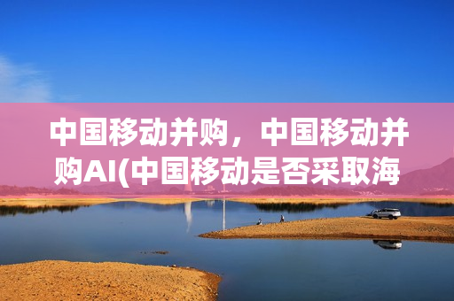 中国移动并购，中国移动并购AI(中国移动是否采取海外并购)