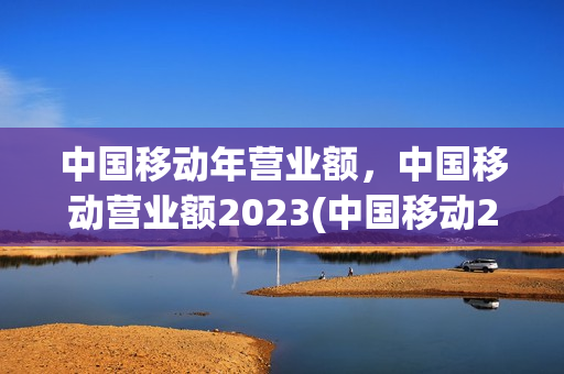 中国移动年营业额，中国移动营业额2023(中国移动2020年营业额)