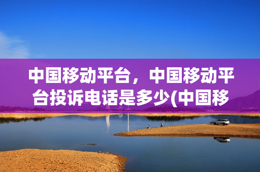 中国移动平台，中国移动平台投诉电话是多少(中国移动的投诉电话多少)