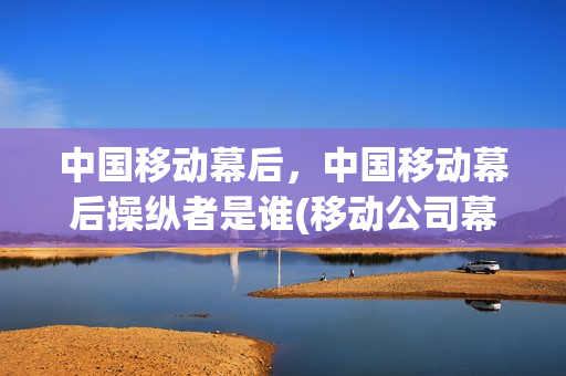 中国移动幕后，中国移动幕后操纵者是谁(移动公司幕后老大是谁的孙女)