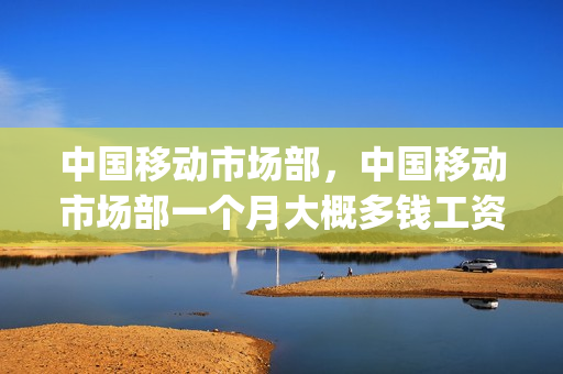 中国移动市场部，中国移动市场部一个月大概多钱工资(移动市场部加班多吗)