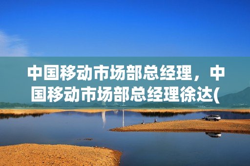 中国移动市场部总经理，中国移动市场部总经理徐达(中国移动总裁徐达)