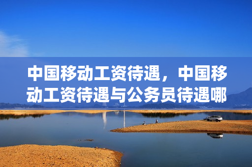 中国移动工资待遇，中国移动工资待遇与公务员待遇哪个多(中国移动工作算公务员吗)