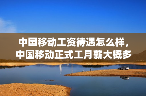 中国移动工资待遇怎么样，中国移动正式工月薪大概多少(中国移动普通员工工资多少)