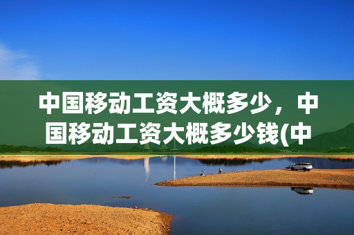 中国移动工资大概多少，中国移动工资大概多少钱(中国移动的工资待遇)