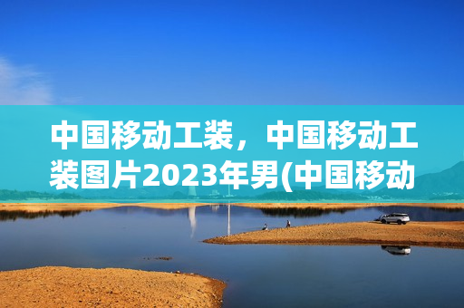 中国移动工装，中国移动工装图片2023年男(中国移动工装冬装)