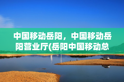 中国移动岳阳，中国移动岳阳营业厅(岳阳中国移动总营业厅)