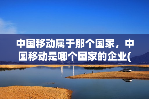 中国移动属于那个国家，中国移动是哪个国家的企业(中国移动属于谁的)