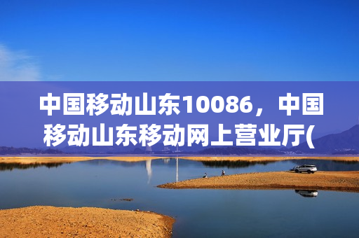 中国移动山东10086，中国移动山东移动网上营业厅(山东移动网上营业厅电话号码是多少)