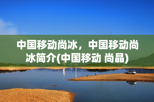 中国移动尚冰，中国移动尚冰简介(中国移动 尚晶)