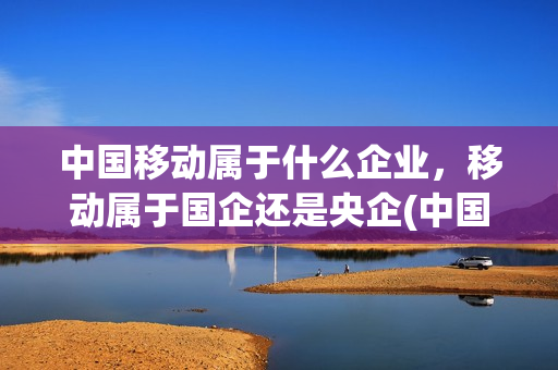 中国移动属于什么企业，移动属于国企还是央企(中国移动公司属于国企还是央企)