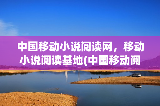 中国移动小说阅读网，移动小说阅读基地(中国移动阅读app)