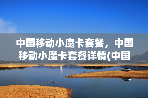 中国移动小魔卡套餐，中国移动小魔卡套餐详情(中国移动小魔卡套餐,中国移动小魔卡套餐详情一样吗)