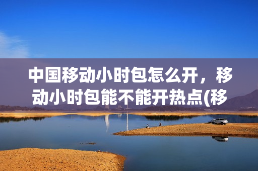 中国移动小时包怎么开，移动小时包能不能开热点(移动小时包优先使用吗)