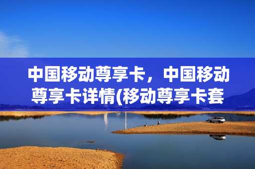 中国移动尊享卡，中国移动尊享卡详情(移动尊享卡套餐介绍)