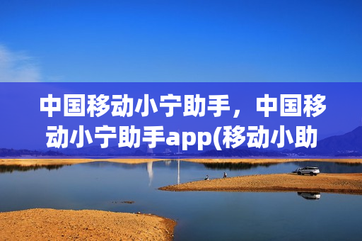 中国移动小宁助手，中国移动小宁助手app(移动小助手是什么)