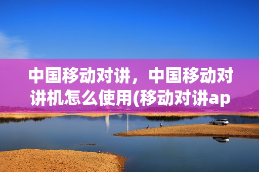 中国移动对讲，中国移动对讲机怎么使用(移动对讲app)