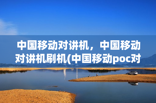 中国移动对讲机，中国移动对讲机刷机(中国移动poc对讲机)