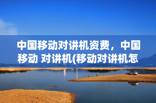中国移动对讲机资费，中国移动 对讲机(移动对讲机怎么交年费)