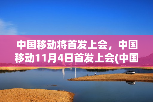 中国移动将首发上会，中国移动11月4日首发上会(中国移动准备上市)