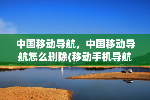 中国移动导航，中国移动导航怎么删除(移动手机导航怎么取消)