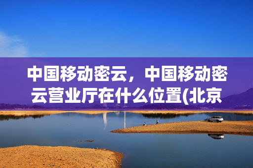 中国移动密云，中国移动密云营业厅在什么位置(北京移动密云分公司)