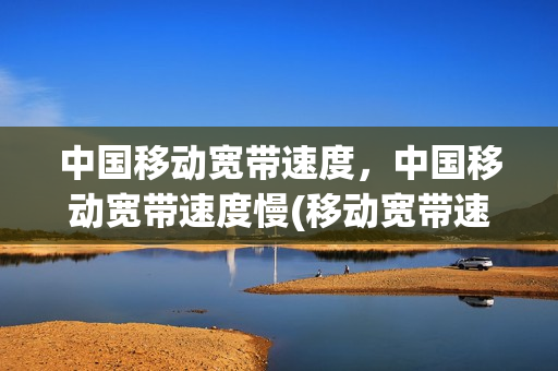 中国移动宽带速度，中国移动宽带速度慢(移动宽带速度好慢)