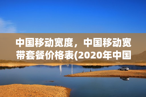 中国移动宽度，中国移动宽带套餐价格表(2020年中国移动宽带套餐价格表)
