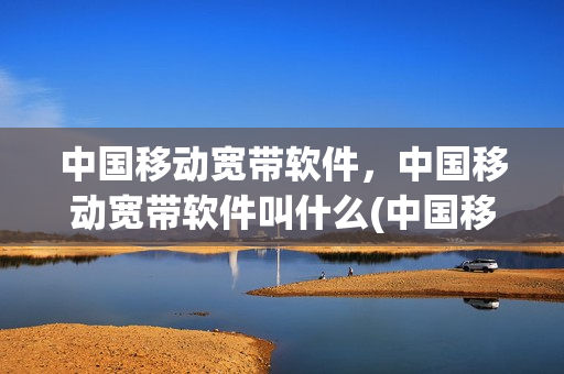 中国移动宽带软件，中国移动宽带软件叫什么(中国移动宽带软件,中国移动宽带软件叫什么名称)