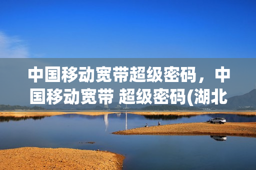 中国移动宽带超级密码，中国移动宽带 超级密码(湖北十堰移动宽带超级密码)