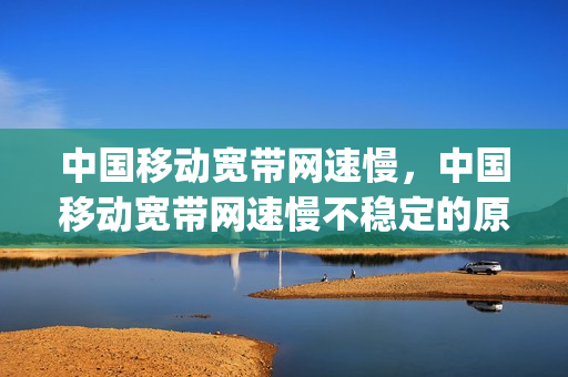 中国移动宽带网速慢，中国移动宽带网速慢不稳定的原因(中国移动宽带网络慢)