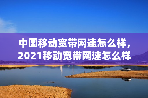 中国移动宽带网速怎么样，2021移动宽带网速怎么样(移动的宽带网速是多少)