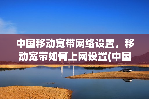 中国移动宽带网络设置，移动宽带如何上网设置(中国移动宽带怎么设置网络)