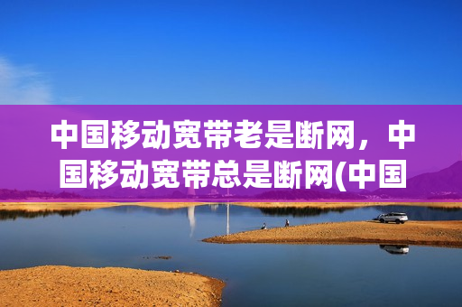 中国移动宽带老是断网，中国移动宽带总是断网(中国移动宽带老是断网,中国移动宽带总是断网怎么回事)