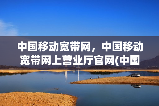 中国移动宽带网，中国移动宽带网上营业厅官网(中国移动宽带官方网站)