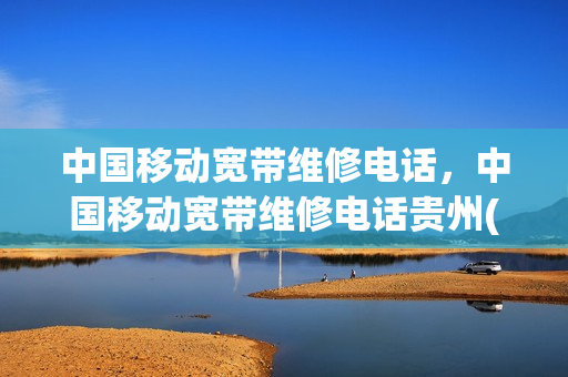 中国移动宽带维修电话，中国移动宽带维修电话贵州(贵州移动宽带客服)
