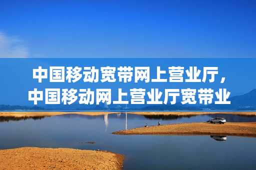 中国移动宽带网上营业厅，中国移动网上营业厅宽带业务(中国移动宽带中心)