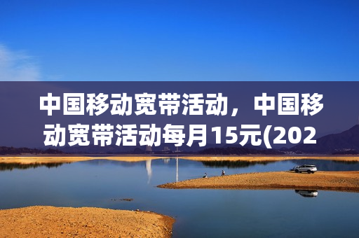 中国移动宽带活动，中国移动宽带活动每月15元(2021年中国移动宽带优惠活动)