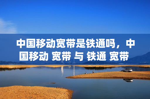 中国移动宽带是铁通吗，中国移动 宽带 与 铁通 宽带 一样 吗(移动宽带和铁通宽带哪个好)