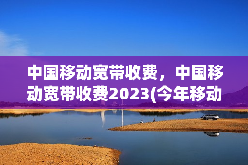 中国移动宽带收费，中国移动宽带收费2023(今年移动宽带费用标准)