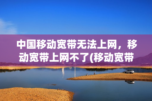 中国移动宽带无法上网，移动宽带上网不了(移动宽带无法上网怎么回事)